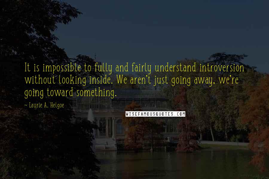 Laurie A. Helgoe Quotes: It is impossible to fully and fairly understand introversion without looking inside. We aren't just going away, we're going toward something.