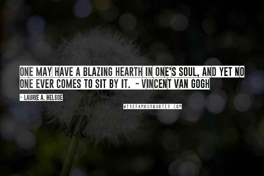 Laurie A. Helgoe Quotes: One may have a blazing hearth in one's soul, and yet no one ever comes to sit by it.  - Vincent Van Gogh