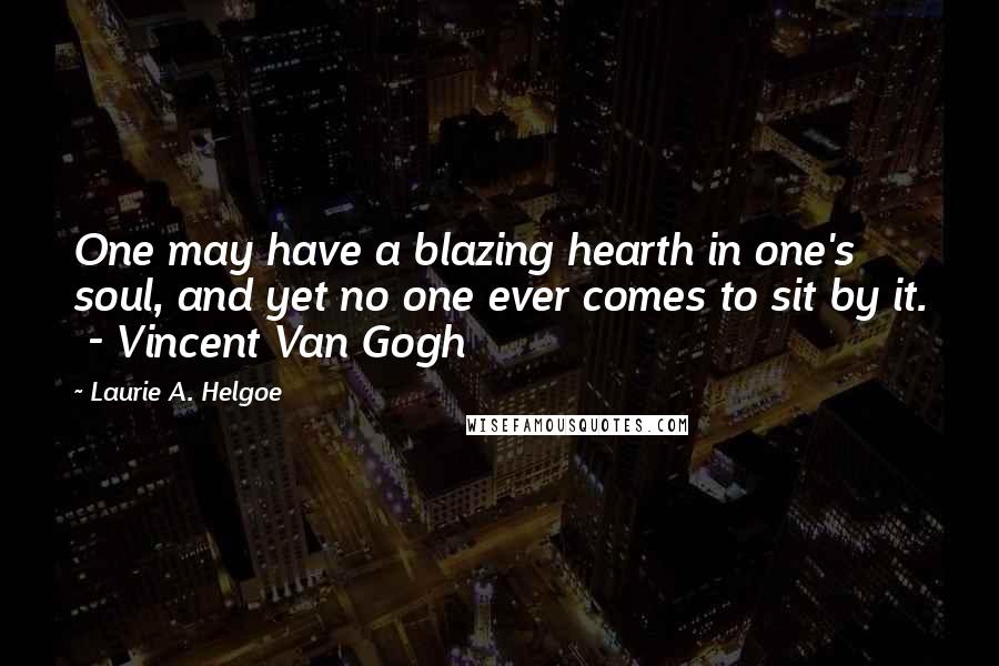 Laurie A. Helgoe Quotes: One may have a blazing hearth in one's soul, and yet no one ever comes to sit by it.  - Vincent Van Gogh