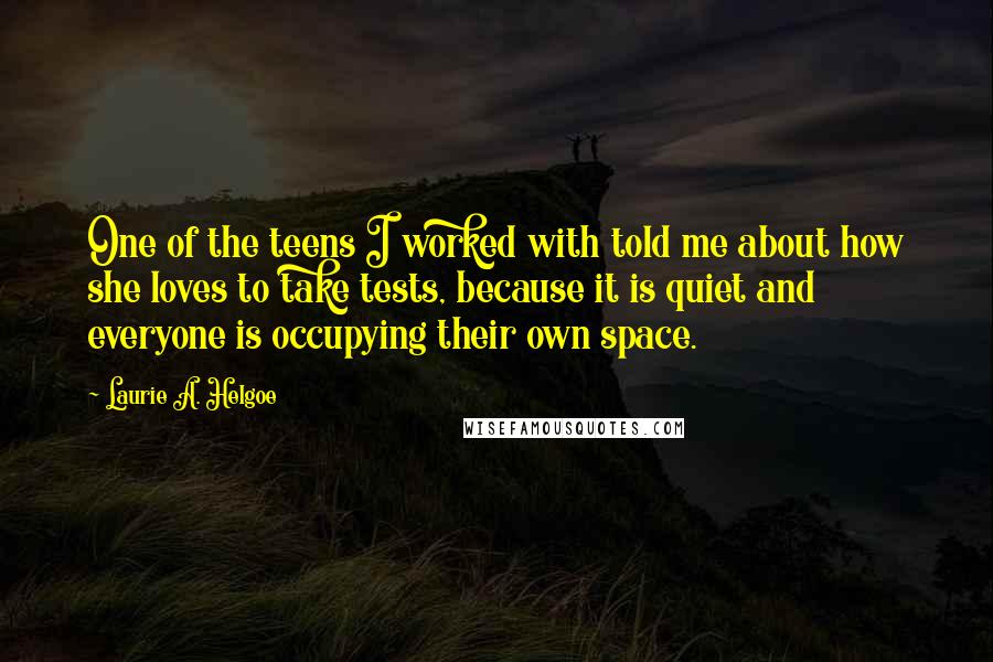 Laurie A. Helgoe Quotes: One of the teens I worked with told me about how she loves to take tests, because it is quiet and everyone is occupying their own space.