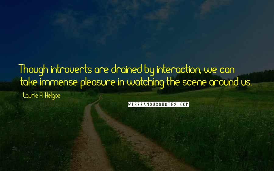 Laurie A. Helgoe Quotes: Though introverts are drained by interaction, we can take immense pleasure in watching the scene around us.