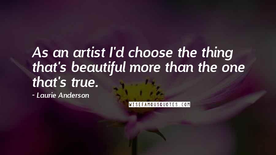 Laurie Anderson Quotes: As an artist I'd choose the thing that's beautiful more than the one that's true.