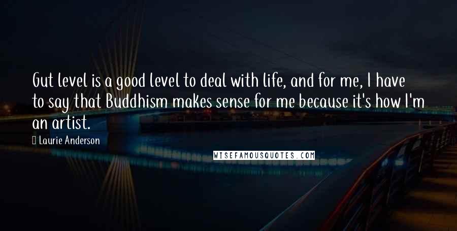 Laurie Anderson Quotes: Gut level is a good level to deal with life, and for me, I have to say that Buddhism makes sense for me because it's how I'm an artist.