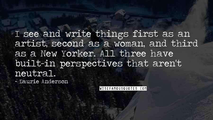 Laurie Anderson Quotes: I see and write things first as an artist, second as a woman, and third as a New Yorker. All three have built-in perspectives that aren't neutral.