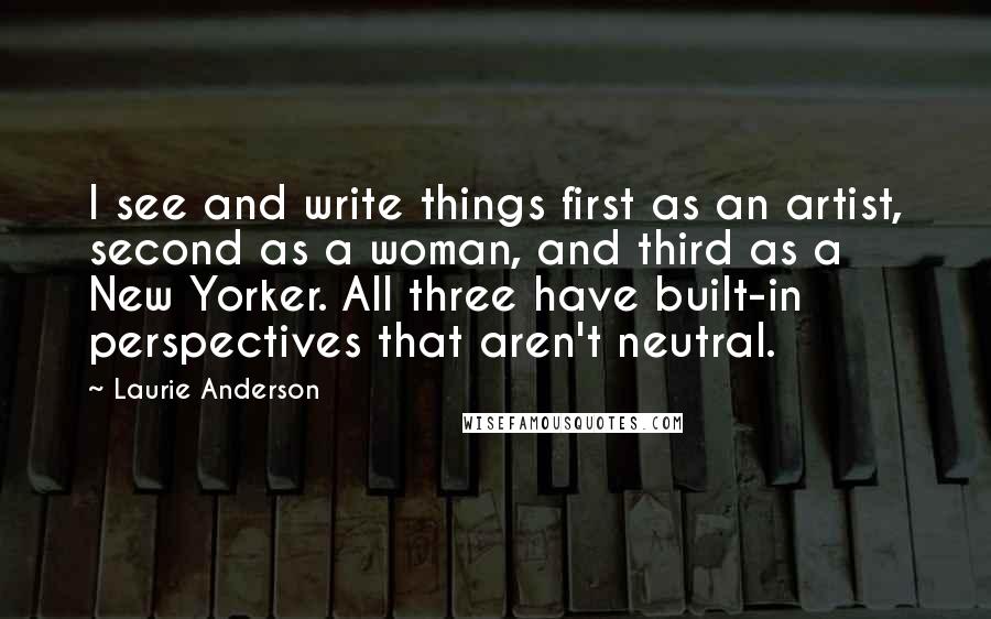 Laurie Anderson Quotes: I see and write things first as an artist, second as a woman, and third as a New Yorker. All three have built-in perspectives that aren't neutral.