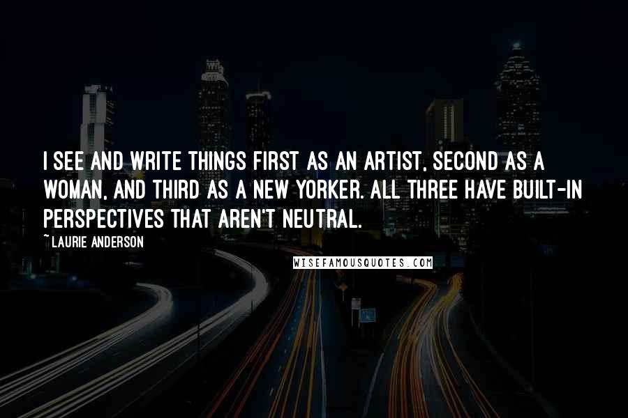 Laurie Anderson Quotes: I see and write things first as an artist, second as a woman, and third as a New Yorker. All three have built-in perspectives that aren't neutral.