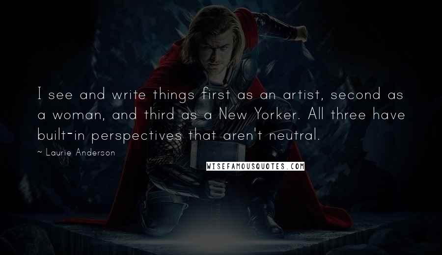 Laurie Anderson Quotes: I see and write things first as an artist, second as a woman, and third as a New Yorker. All three have built-in perspectives that aren't neutral.