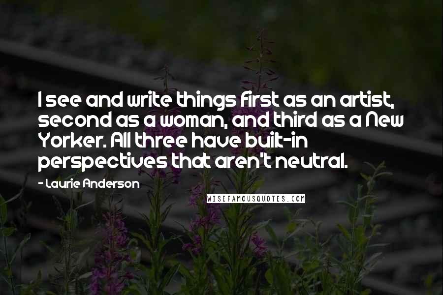 Laurie Anderson Quotes: I see and write things first as an artist, second as a woman, and third as a New Yorker. All three have built-in perspectives that aren't neutral.