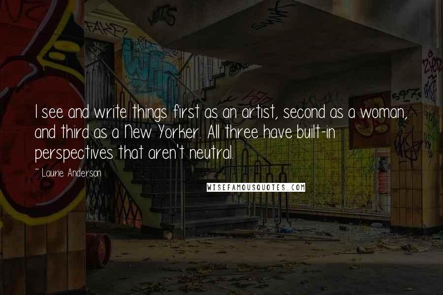 Laurie Anderson Quotes: I see and write things first as an artist, second as a woman, and third as a New Yorker. All three have built-in perspectives that aren't neutral.