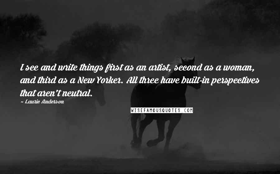 Laurie Anderson Quotes: I see and write things first as an artist, second as a woman, and third as a New Yorker. All three have built-in perspectives that aren't neutral.