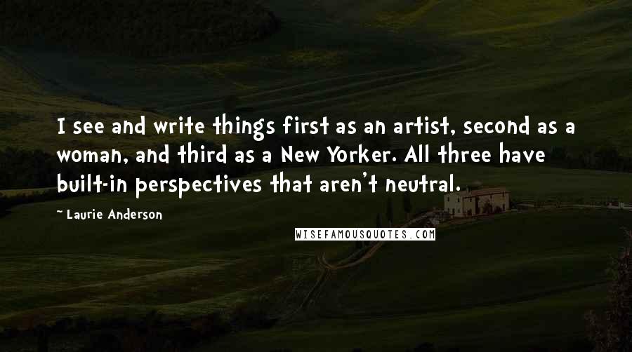 Laurie Anderson Quotes: I see and write things first as an artist, second as a woman, and third as a New Yorker. All three have built-in perspectives that aren't neutral.