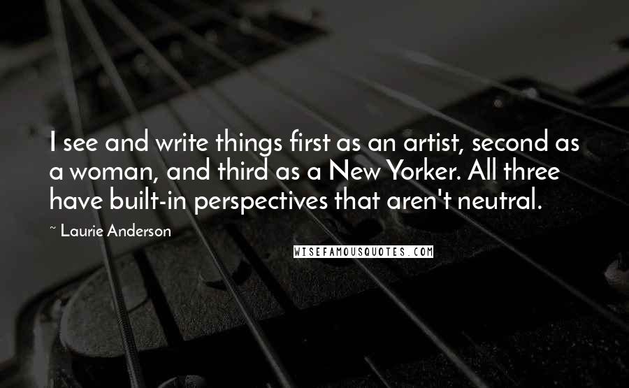 Laurie Anderson Quotes: I see and write things first as an artist, second as a woman, and third as a New Yorker. All three have built-in perspectives that aren't neutral.