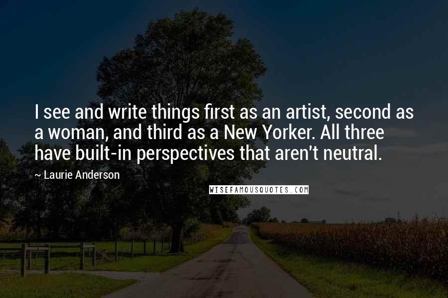 Laurie Anderson Quotes: I see and write things first as an artist, second as a woman, and third as a New Yorker. All three have built-in perspectives that aren't neutral.