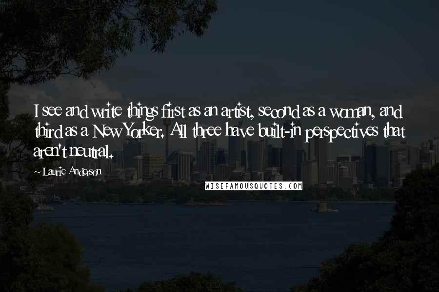 Laurie Anderson Quotes: I see and write things first as an artist, second as a woman, and third as a New Yorker. All three have built-in perspectives that aren't neutral.