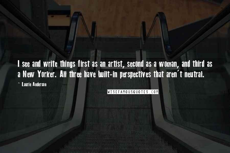 Laurie Anderson Quotes: I see and write things first as an artist, second as a woman, and third as a New Yorker. All three have built-in perspectives that aren't neutral.