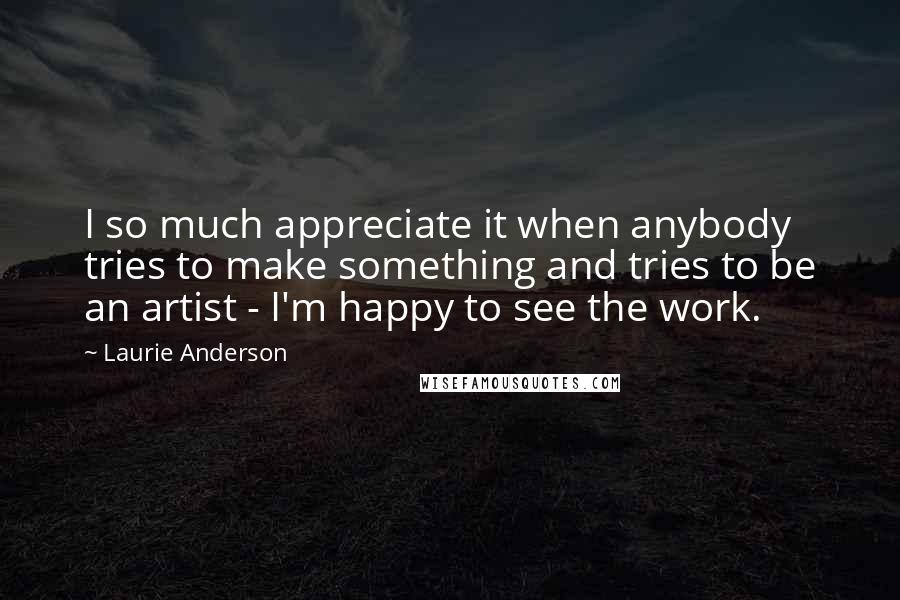 Laurie Anderson Quotes: I so much appreciate it when anybody tries to make something and tries to be an artist - I'm happy to see the work.