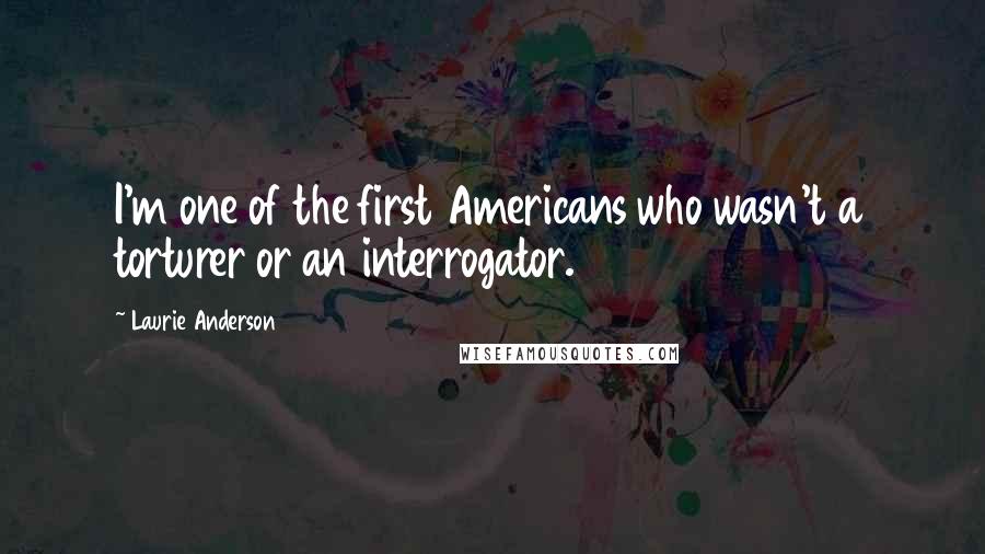 Laurie Anderson Quotes: I'm one of the first Americans who wasn't a torturer or an interrogator.