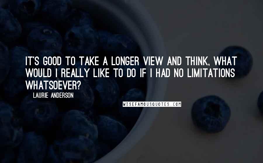 Laurie Anderson Quotes: It's good to take a longer view and think, What would I really like to do if I had no limitations whatsoever?