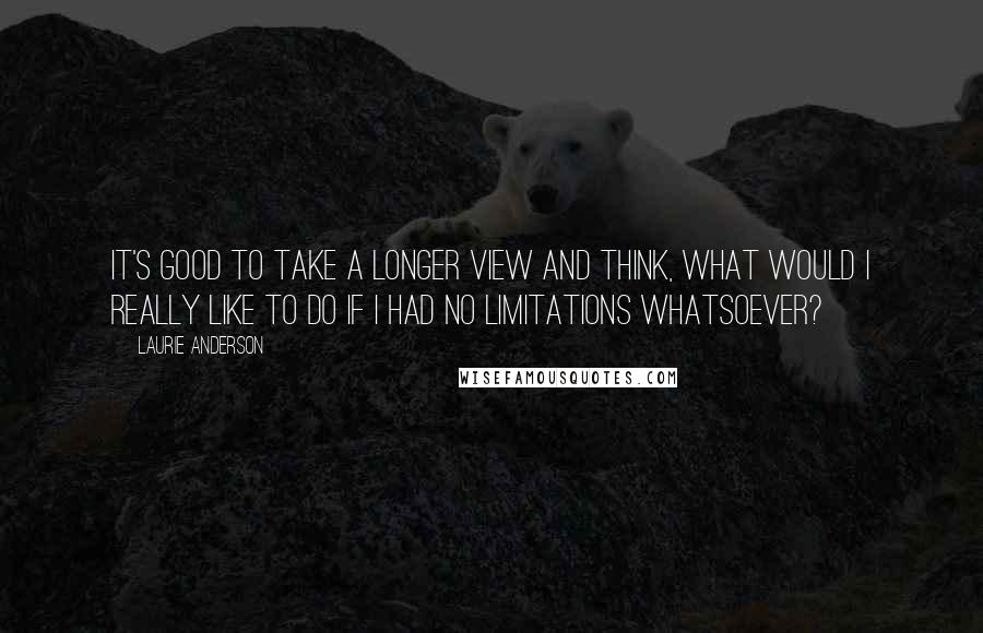 Laurie Anderson Quotes: It's good to take a longer view and think, What would I really like to do if I had no limitations whatsoever?