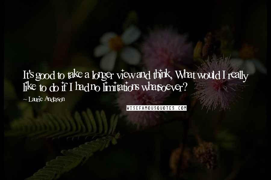 Laurie Anderson Quotes: It's good to take a longer view and think, What would I really like to do if I had no limitations whatsoever?