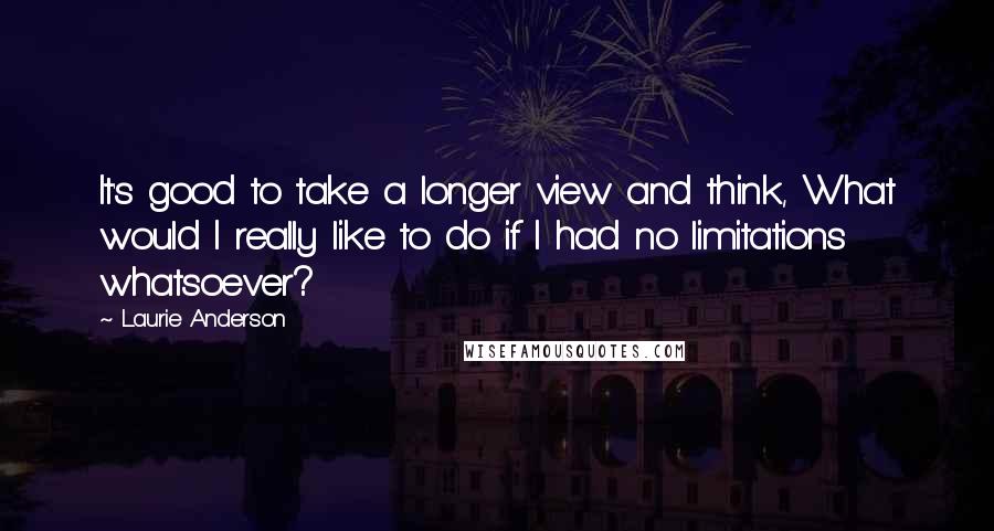 Laurie Anderson Quotes: It's good to take a longer view and think, What would I really like to do if I had no limitations whatsoever?