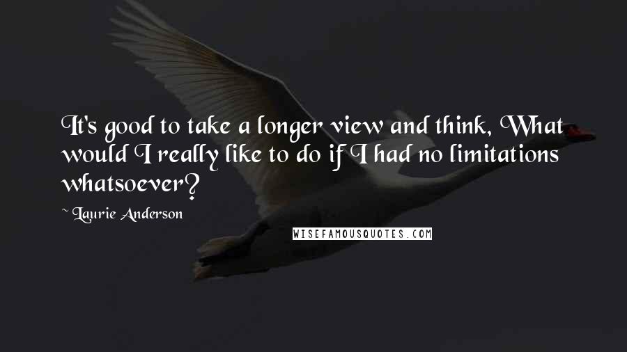 Laurie Anderson Quotes: It's good to take a longer view and think, What would I really like to do if I had no limitations whatsoever?