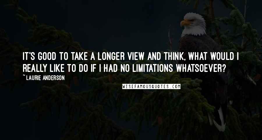 Laurie Anderson Quotes: It's good to take a longer view and think, What would I really like to do if I had no limitations whatsoever?