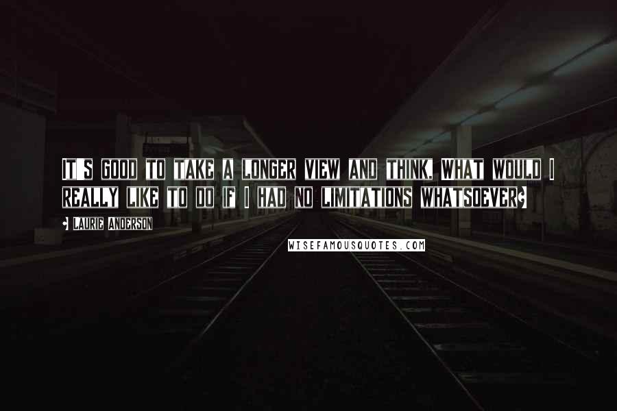 Laurie Anderson Quotes: It's good to take a longer view and think, What would I really like to do if I had no limitations whatsoever?