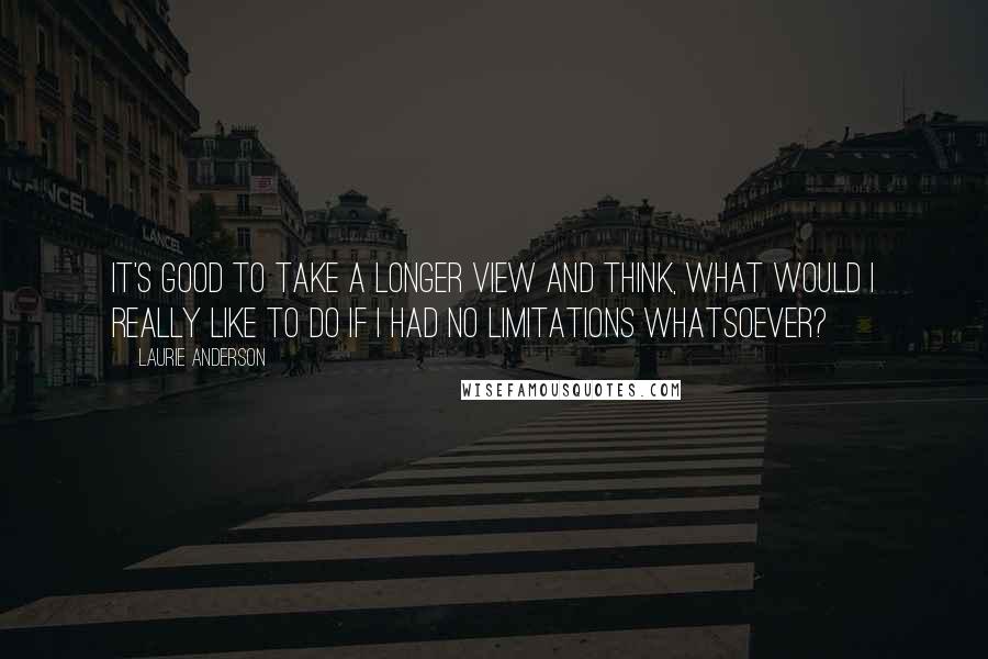 Laurie Anderson Quotes: It's good to take a longer view and think, What would I really like to do if I had no limitations whatsoever?