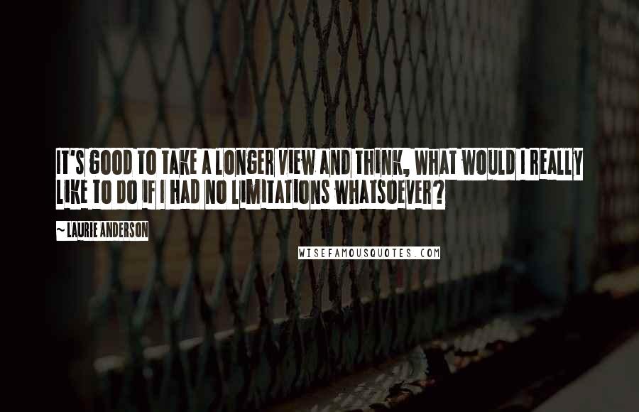 Laurie Anderson Quotes: It's good to take a longer view and think, What would I really like to do if I had no limitations whatsoever?