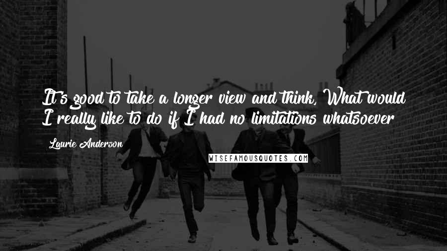 Laurie Anderson Quotes: It's good to take a longer view and think, What would I really like to do if I had no limitations whatsoever?