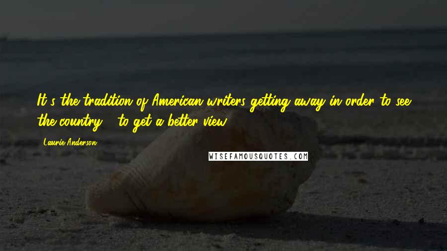 Laurie Anderson Quotes: It's the tradition of American writers getting away in order to see the country - to get a better view.