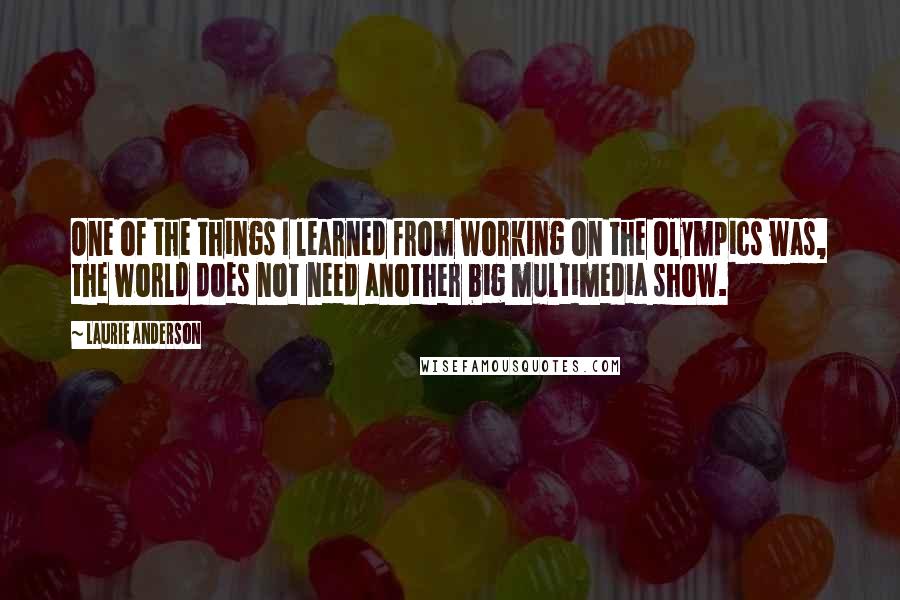 Laurie Anderson Quotes: One of the things I learned from working on the Olympics was, the world does not need another big multimedia show.