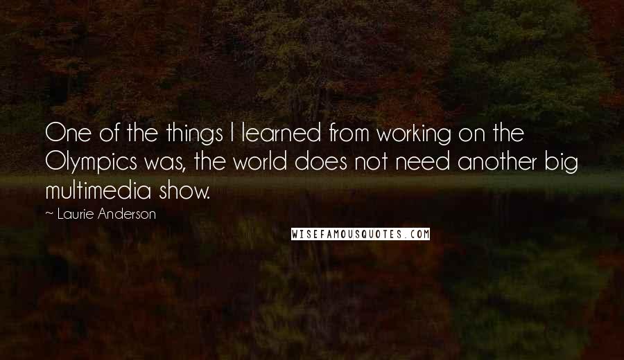 Laurie Anderson Quotes: One of the things I learned from working on the Olympics was, the world does not need another big multimedia show.