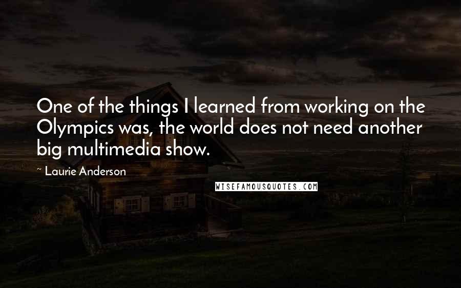 Laurie Anderson Quotes: One of the things I learned from working on the Olympics was, the world does not need another big multimedia show.