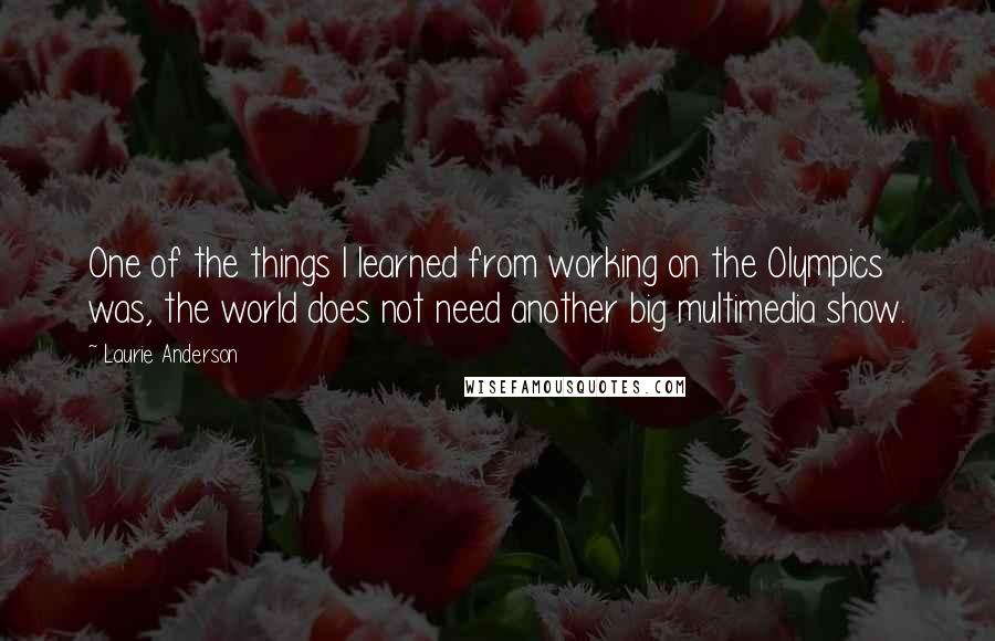 Laurie Anderson Quotes: One of the things I learned from working on the Olympics was, the world does not need another big multimedia show.