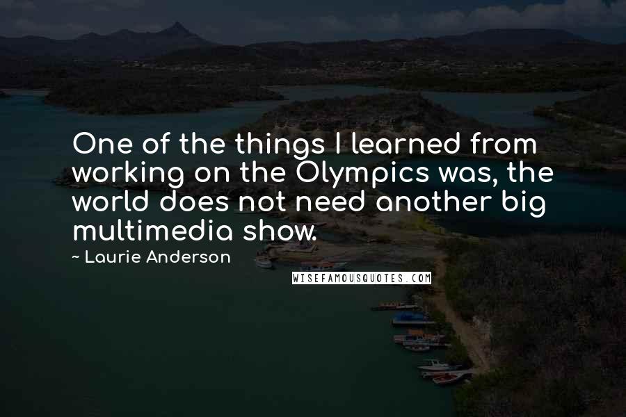 Laurie Anderson Quotes: One of the things I learned from working on the Olympics was, the world does not need another big multimedia show.