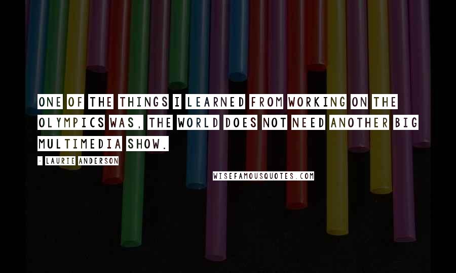 Laurie Anderson Quotes: One of the things I learned from working on the Olympics was, the world does not need another big multimedia show.