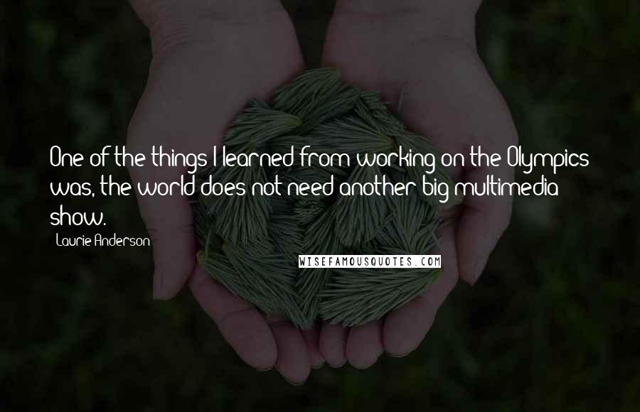 Laurie Anderson Quotes: One of the things I learned from working on the Olympics was, the world does not need another big multimedia show.