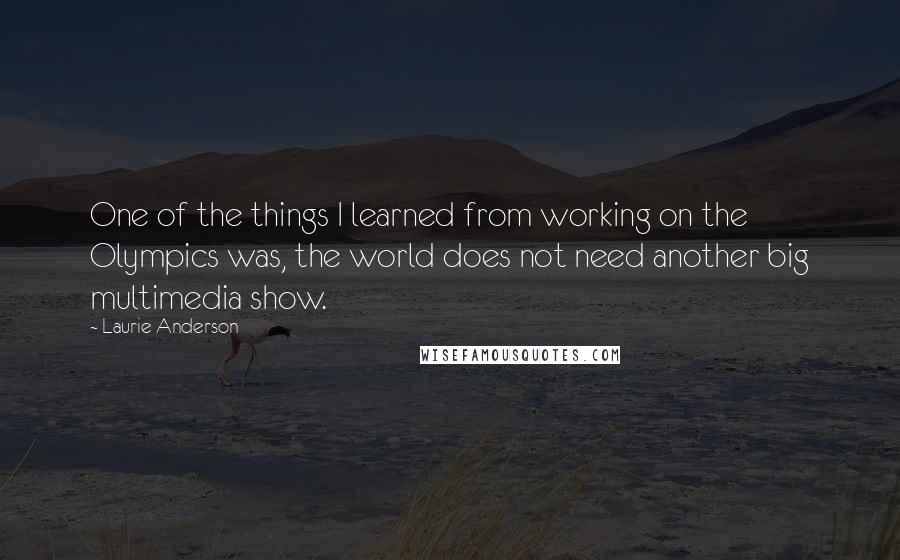 Laurie Anderson Quotes: One of the things I learned from working on the Olympics was, the world does not need another big multimedia show.