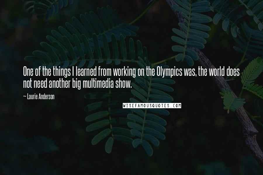 Laurie Anderson Quotes: One of the things I learned from working on the Olympics was, the world does not need another big multimedia show.