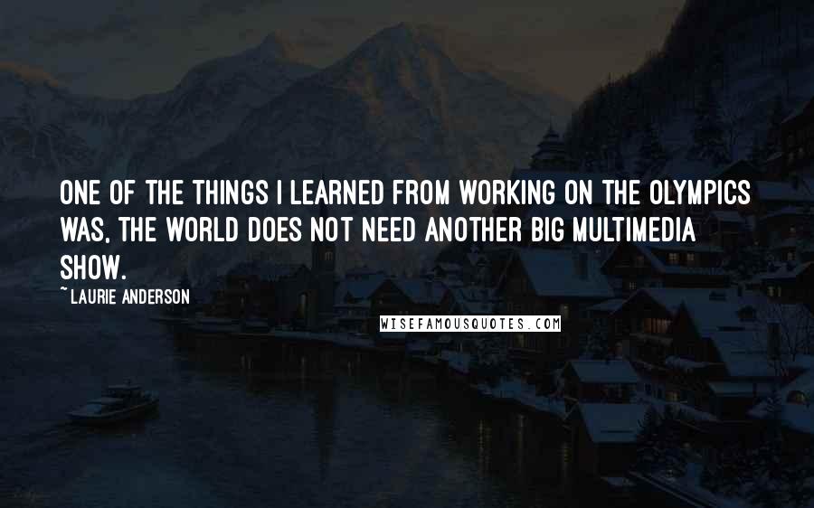 Laurie Anderson Quotes: One of the things I learned from working on the Olympics was, the world does not need another big multimedia show.