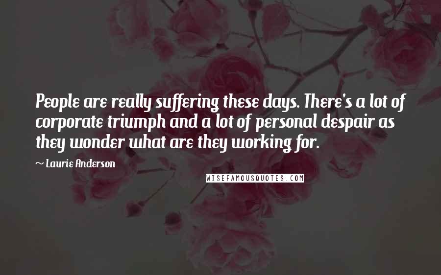 Laurie Anderson Quotes: People are really suffering these days. There's a lot of corporate triumph and a lot of personal despair as they wonder what are they working for.