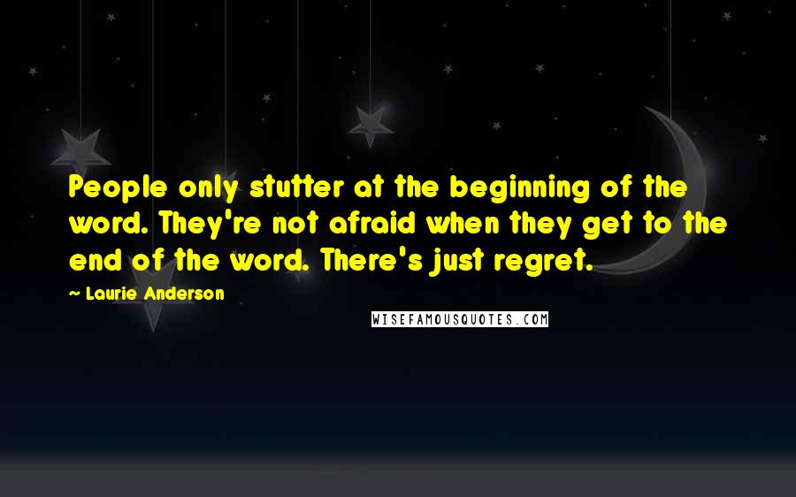 Laurie Anderson Quotes: People only stutter at the beginning of the word. They're not afraid when they get to the end of the word. There's just regret.