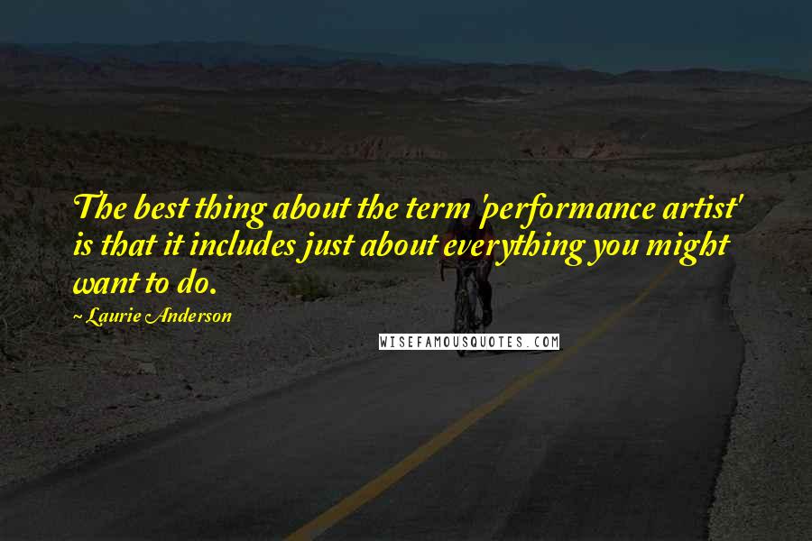 Laurie Anderson Quotes: The best thing about the term 'performance artist' is that it includes just about everything you might want to do.