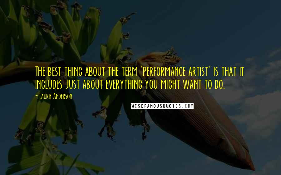 Laurie Anderson Quotes: The best thing about the term 'performance artist' is that it includes just about everything you might want to do.