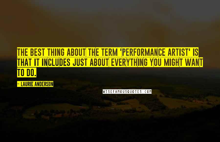 Laurie Anderson Quotes: The best thing about the term 'performance artist' is that it includes just about everything you might want to do.