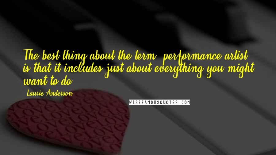 Laurie Anderson Quotes: The best thing about the term 'performance artist' is that it includes just about everything you might want to do.