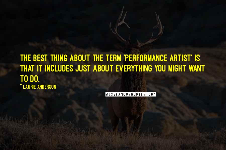 Laurie Anderson Quotes: The best thing about the term 'performance artist' is that it includes just about everything you might want to do.