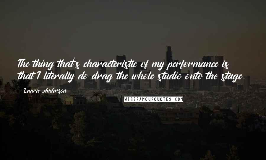 Laurie Anderson Quotes: The thing that's characteristic of my performance is that I literally do drag the whole studio onto the stage.